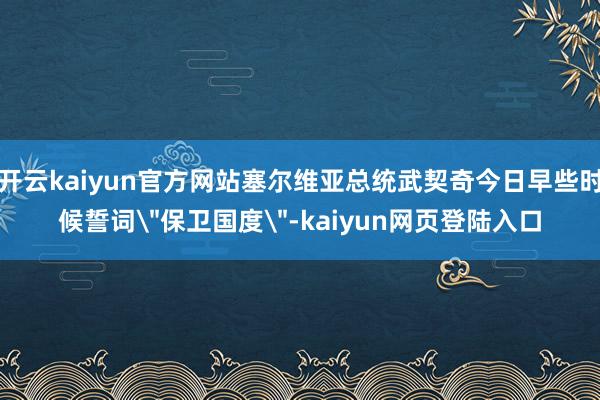 开云kaiyun官方网站塞尔维亚总统武契奇今日早些时候誓词＂保卫国度＂-kaiyun网页登陆入口