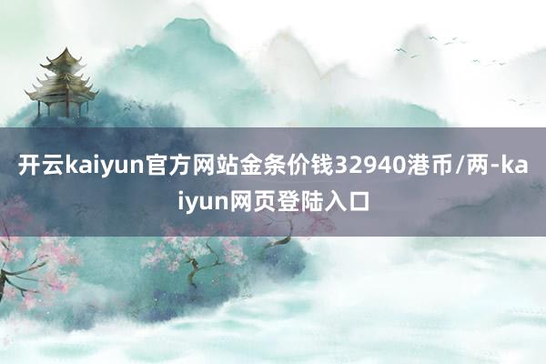开云kaiyun官方网站金条价钱32940港币/两-kaiyun网页登陆入口