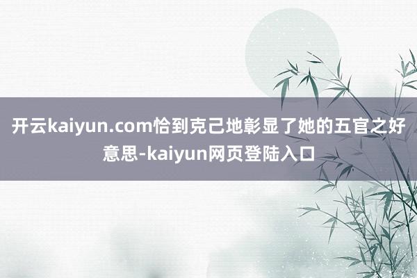 开云kaiyun.com恰到克己地彰显了她的五官之好意思-kaiyun网页登陆入口