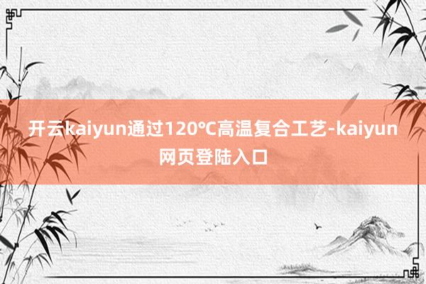 开云kaiyun通过120℃高温复合工艺-kaiyun网页登陆入口