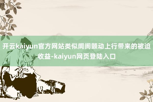 开云kaiyun官方网站类似阛阓颤动上行带来的被迫收益-kaiyun网页登陆入口