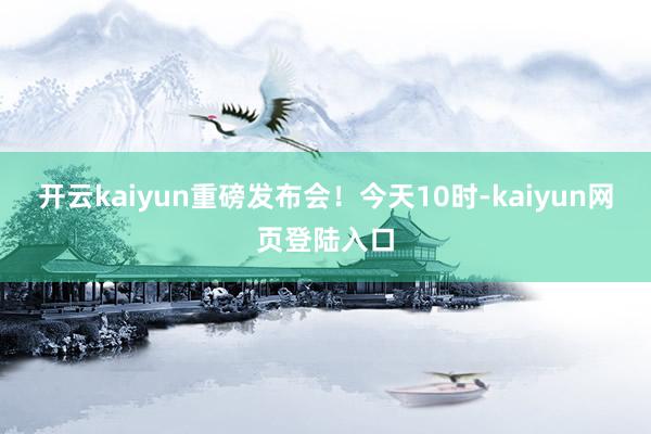 开云kaiyun重磅发布会！今天10时-kaiyun网页登陆入口