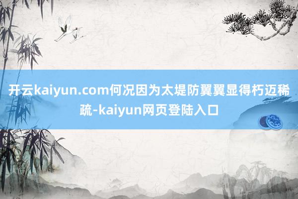 开云kaiyun.com何况因为太堤防翼翼显得朽迈稀疏-kaiyun网页登陆入口