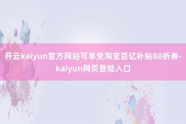 开云kaiyun官方网站可享受淘宝百亿补贴88折券-kaiyun网页登陆入口