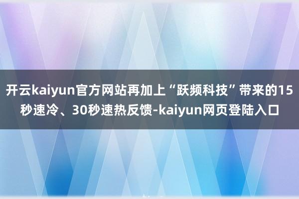 开云kaiyun官方网站再加上“跃频科技”带来的15秒速冷、30秒速热反馈-kaiyun网页登陆入口