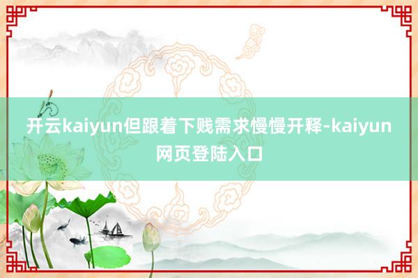 开云kaiyun但跟着下贱需求慢慢开释-kaiyun网页登陆入口
