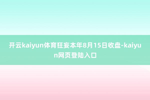 开云kaiyun体育狂妄本年8月15日收盘-kaiyun网页登陆入口