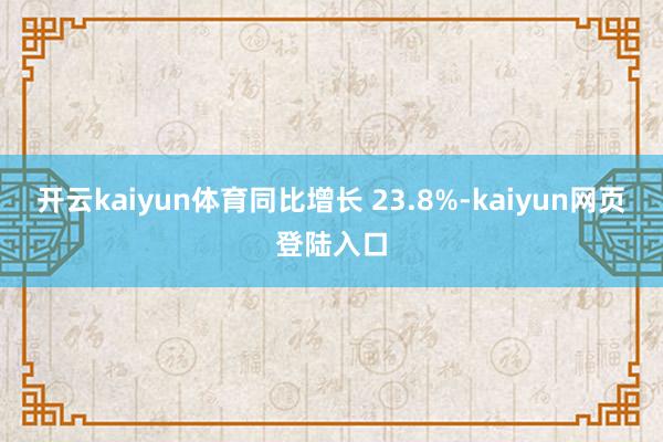 开云kaiyun体育同比增长 23.8%-kaiyun网页登陆入口