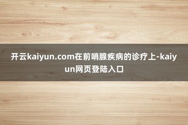 开云kaiyun.com在前哨腺疾病的诊疗上-kaiyun网页登陆入口