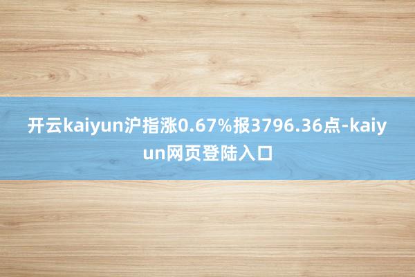 开云kaiyun沪指涨0.67%报3796.36点-kaiyun网页登陆入口
