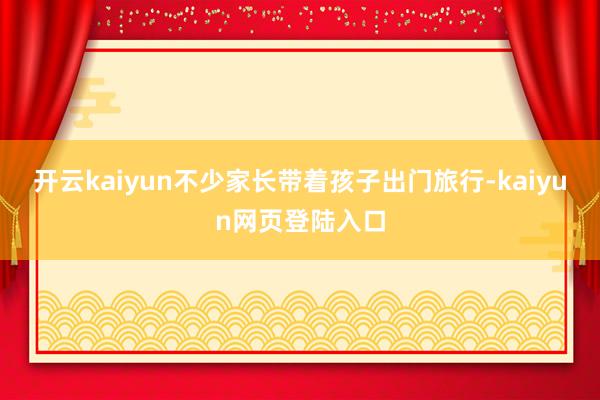 开云kaiyun不少家长带着孩子出门旅行-kaiyun网页登陆入口