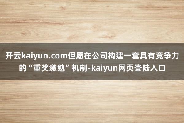 开云kaiyun.com但愿在公司构建一套具有竞争力的“重奖激勉”机制-kaiyun网页登陆入口