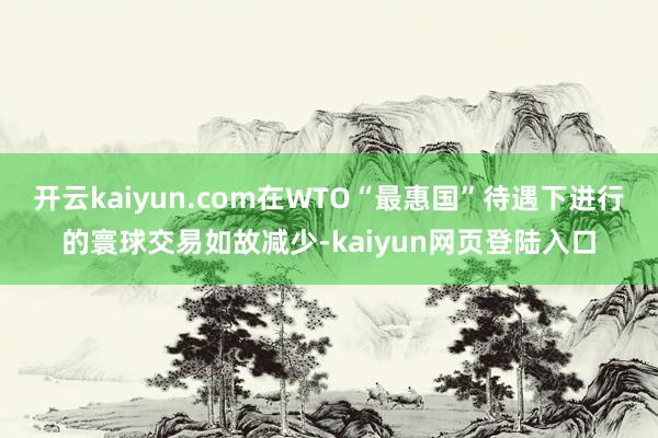 开云kaiyun.com在WTO“最惠国”待遇下进行的寰球交易如故减少-kaiyun网页登陆入口