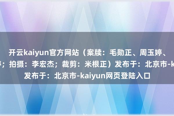 开云kaiyun官方网站（案牍：毛勋正、周玉婷、翟羽；主播：周玉婷；拍摄：李宏杰；裁剪：米根正）发布于：北京市-kaiyun网页登陆入口