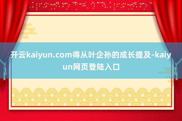 开云kaiyun.com得从叶企孙的成长提及-kaiyun网页登陆入口