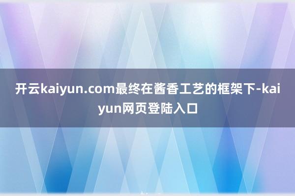 开云kaiyun.com最终在酱香工艺的框架下-kaiyun网页登陆入口
