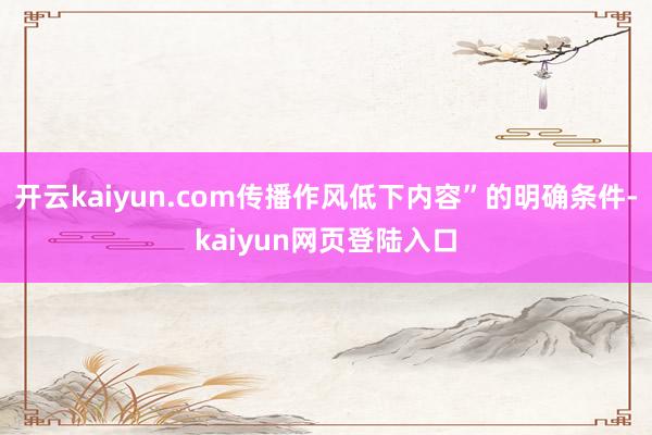 开云kaiyun.com传播作风低下内容”的明确条件-kaiyun网页登陆入口