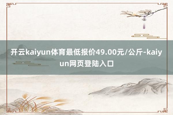 开云kaiyun体育最低报价49.00元/公斤-kaiyun网页登陆入口
