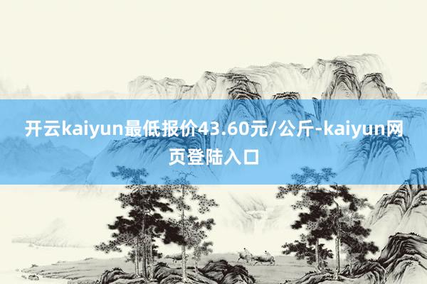 开云kaiyun最低报价43.60元/公斤-kaiyun网页登陆入口