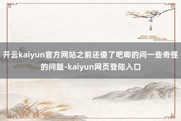 开云kaiyun官方网站之前还傻了吧唧的问一些奇怪的问题-kaiyun网页登陆入口
