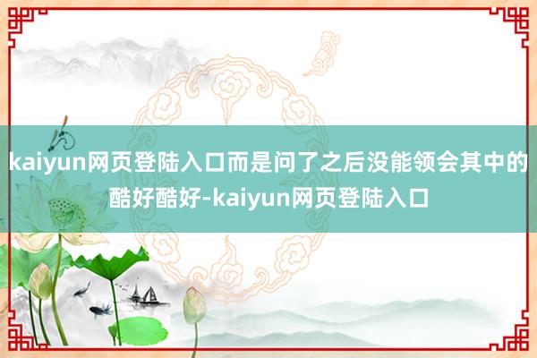 kaiyun网页登陆入口而是问了之后没能领会其中的酷好酷好-kaiyun网页登陆入口