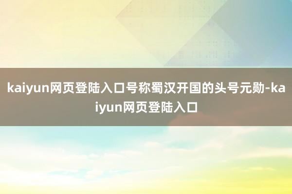 kaiyun网页登陆入口号称蜀汉开国的头号元勋-kaiyun网页登陆入口
