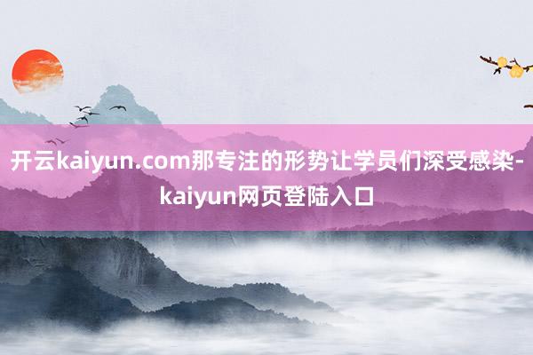 开云kaiyun.com那专注的形势让学员们深受感染-kaiyun网页登陆入口