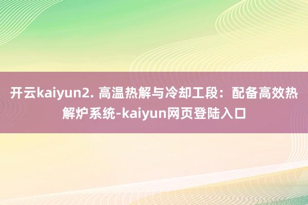 开云kaiyun2. 高温热解与冷却工段：配备高效热解炉系统-kaiyun网页登陆入口