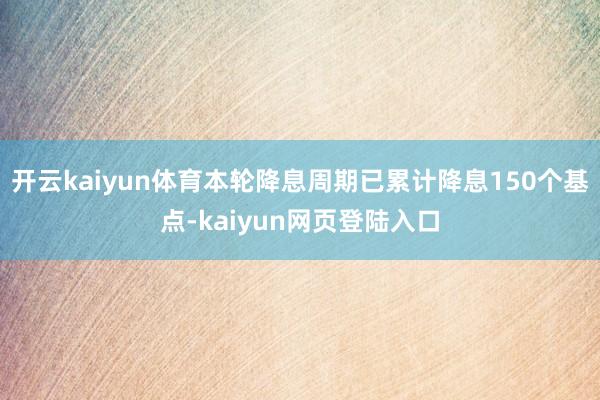 开云kaiyun体育本轮降息周期已累计降息150个基点-kaiyun网页登陆入口