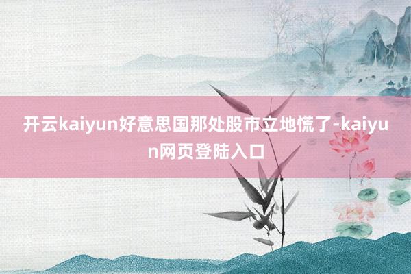 开云kaiyun好意思国那处股市立地慌了-kaiyun网页登陆入口