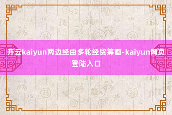 开云kaiyun两边经由多轮经贸筹画-kaiyun网页登陆入口