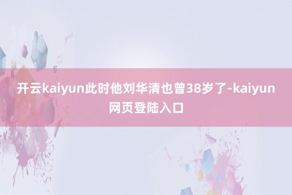 开云kaiyun此时他刘华清也曾38岁了-kaiyun网页登陆入口
