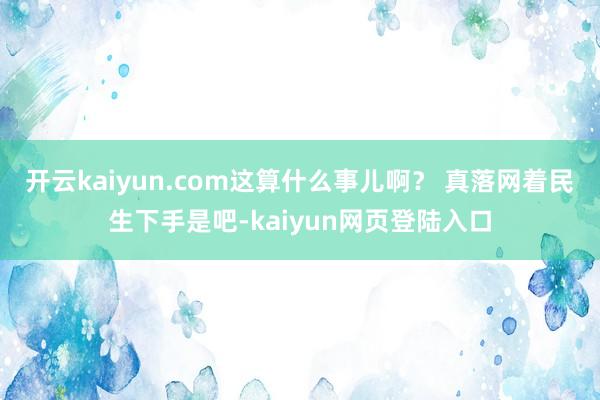 开云kaiyun.com这算什么事儿啊？ 真落网着民生下手是吧-kaiyun网页登陆入口