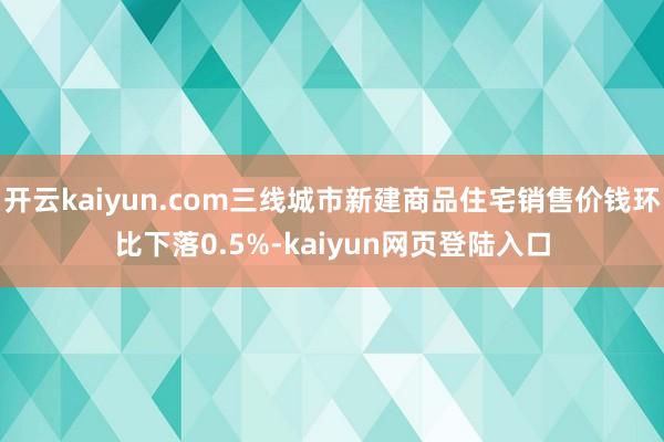 开云kaiyun.com三线城市新建商品住宅销售价钱环比下落0.5%-kaiyun网页登陆入口