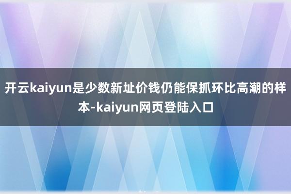 开云kaiyun是少数新址价钱仍能保抓环比高潮的样本-kaiyun网页登陆入口