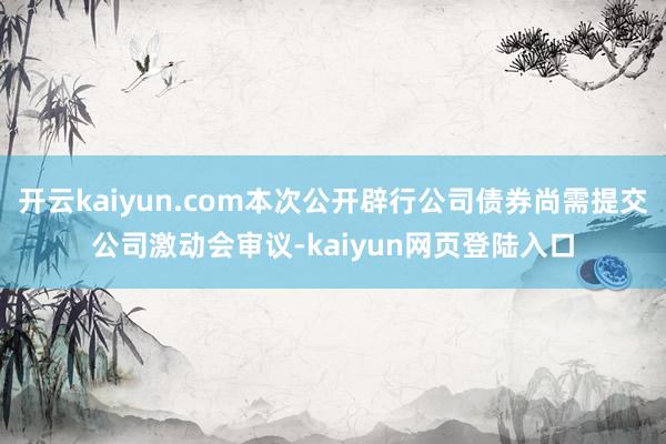 开云kaiyun.com本次公开辟行公司债券尚需提交公司激动会审议-kaiyun网页登陆入口