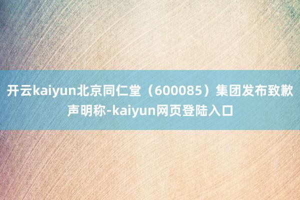 开云kaiyun北京同仁堂（600085）集团发布致歉声明称-kaiyun网页登陆入口