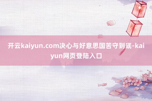 开云kaiyun.com决心与好意思国苦守到底-kaiyun网页登陆入口