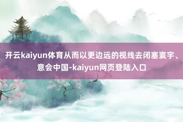 开云kaiyun体育从而以更边远的视线去闭塞寰宇、意会中国-kaiyun网页登陆入口