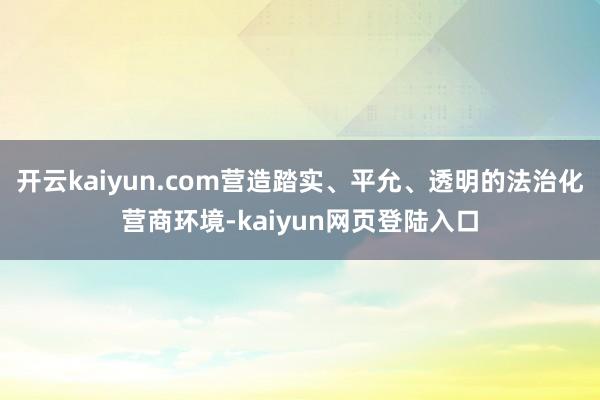 开云kaiyun.com营造踏实、平允、透明的法治化营商环境-kaiyun网页登陆入口