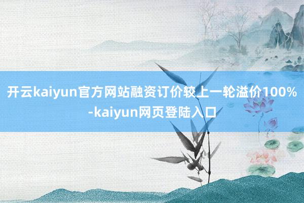 开云kaiyun官方网站融资订价较上一轮溢价100%-kaiyun网页登陆入口