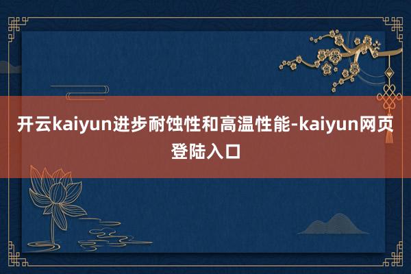 开云kaiyun进步耐蚀性和高温性能-kaiyun网页登陆入口