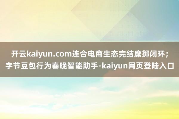 开云kaiyun.com连合电商生态完结糜掷闭环；字节豆包行为春晚智能助手-kaiyun网页登陆入口
