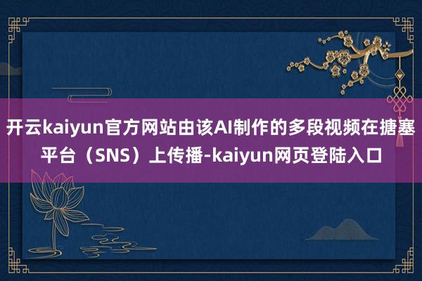 开云kaiyun官方网站由该AI制作的多段视频在搪塞平台(SNS)上传播-kaiyun网页登陆入口