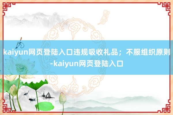 kaiyun网页登陆入口违规吸收礼品；不服组织原则-kaiyun网页登陆入口